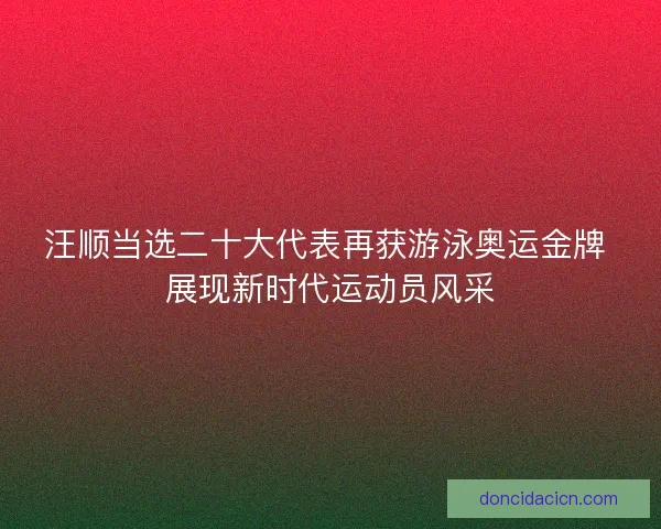 汪顺当选二十大代表再获游泳奥运金牌 展现新时代运动员风采
