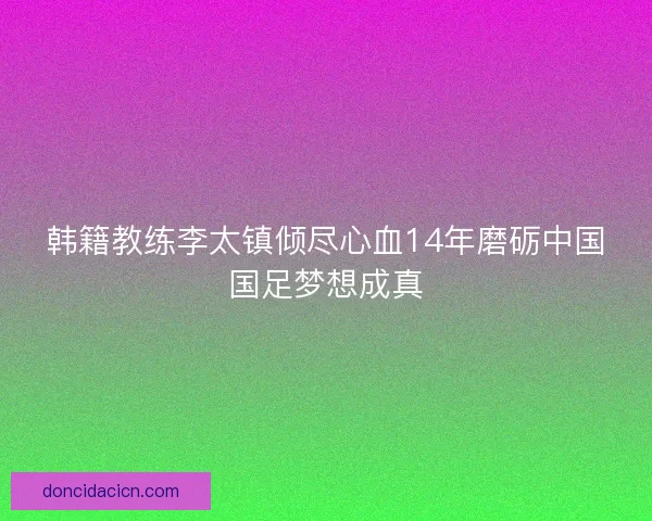 韩籍教练李太镇倾尽心血14年磨砺中国国足梦想成真