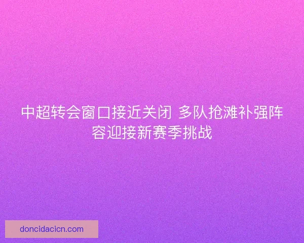 中超转会窗口接近关闭 多队抢滩补强阵容迎接新赛季挑战