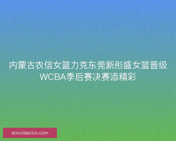 内蒙古农信女篮力克东莞新彤盛女篮晋级WCBA季后赛决赛添精彩