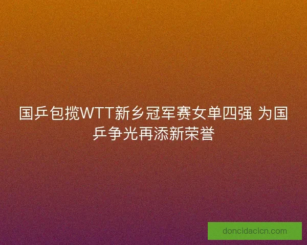 国乒包揽WTT新乡冠军赛女单四强 为国乒争光再添新荣誉