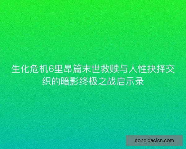 生化危机6里昂篇末世救赎与人性抉择交织的暗影终极之战启示录