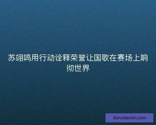苏翊鸣用行动诠释荣誉让国歌在赛场上响彻世界 苏翊鸣用行动诠释荣誉让国歌在赛场上响彻世界