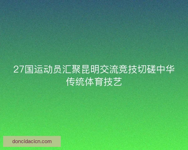 27国运动员汇聚昆明交流竞技切磋中华传统体育技艺