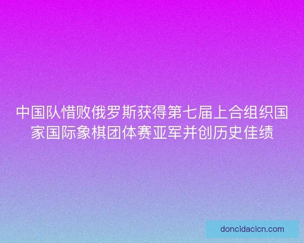 中国队惜败俄罗斯获得第七届上合组织国家国际象棋团体赛亚军并创历史佳绩