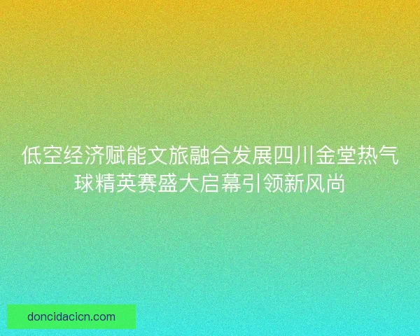 低空经济赋能文旅融合发展四川金堂热气球精英赛盛大启幕引领新风尚
