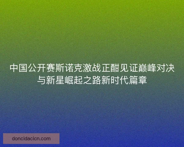 中国公开赛斯诺克激战正酣见证巅峰对决与新星崛起之路新时代篇章 中国公开赛斯诺克激战正酣见证巅峰对决与新星崛起之路新时代篇章