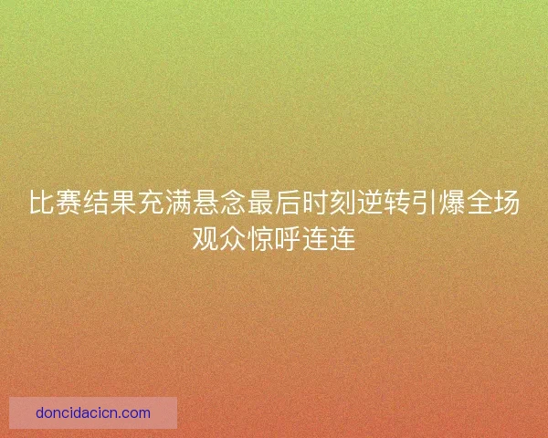 比赛结果充满悬念最后时刻逆转引爆全场观众惊呼连连