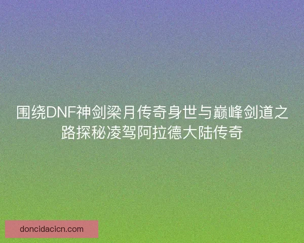 围绕DNF神剑梁月传奇身世与巅峰剑道之路探秘凌驾阿拉德大陆传奇