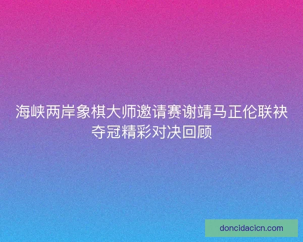 海峡两岸象棋大师邀请赛谢靖马正伦联袂夺冠精彩对决回顾