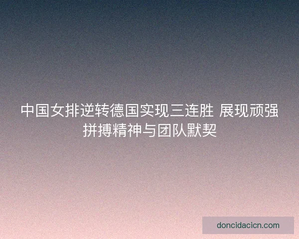 中国女排逆转德国实现三连胜 展现顽强拼搏精神与团队默契