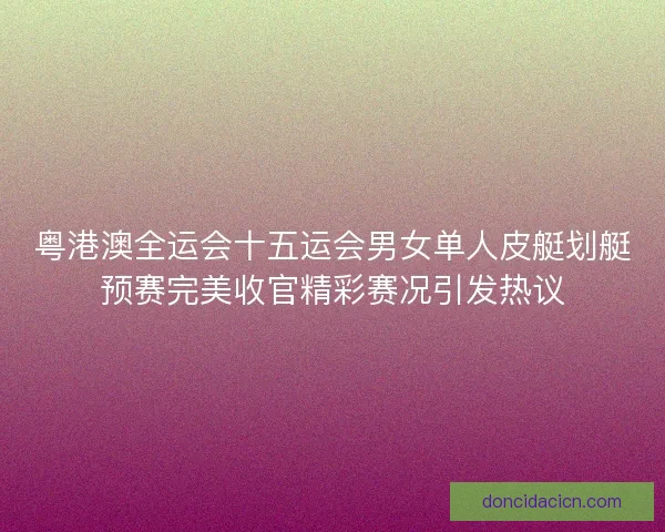 粤港澳全运会十五运会男女单人皮艇划艇预赛完美收官精彩赛况引发热议