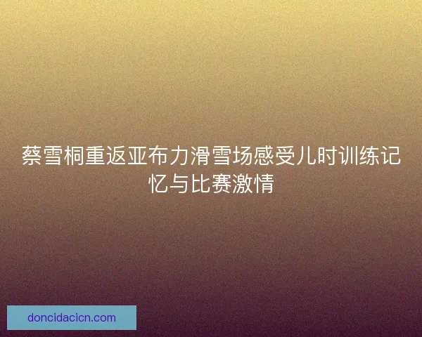 蔡雪桐重返亚布力滑雪场感受儿时训练记忆与比赛激情